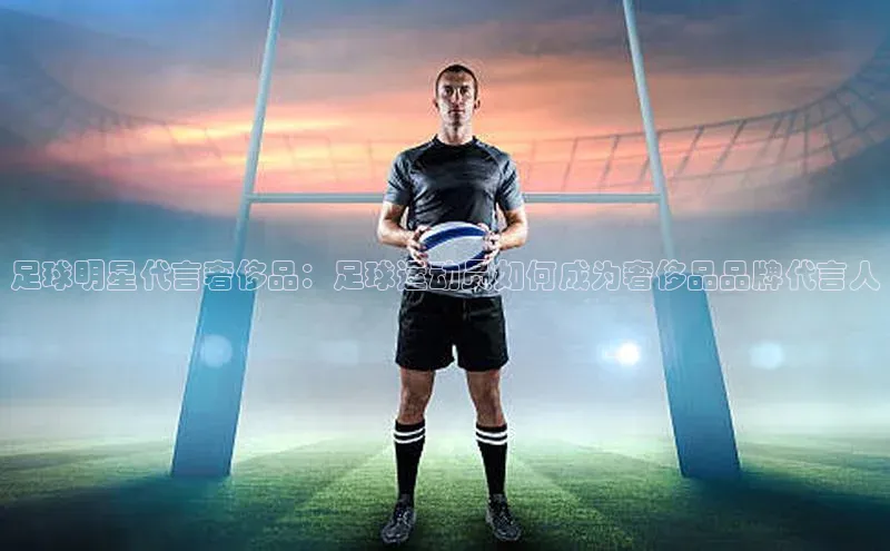非凡游戏官方网址入口雷柏科技足球明星代言奢侈品：足球运动员如何成为奢侈品品牌代言人