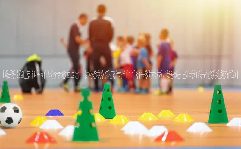 非凡体育小红书跨越时空的竞速：欧洲女子田径运动赛事的精彩瞬间
