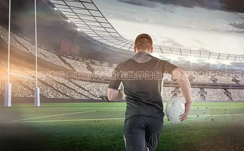 大运会荣誉追踪：中国代表团在世界舞台上展现的力量与风采