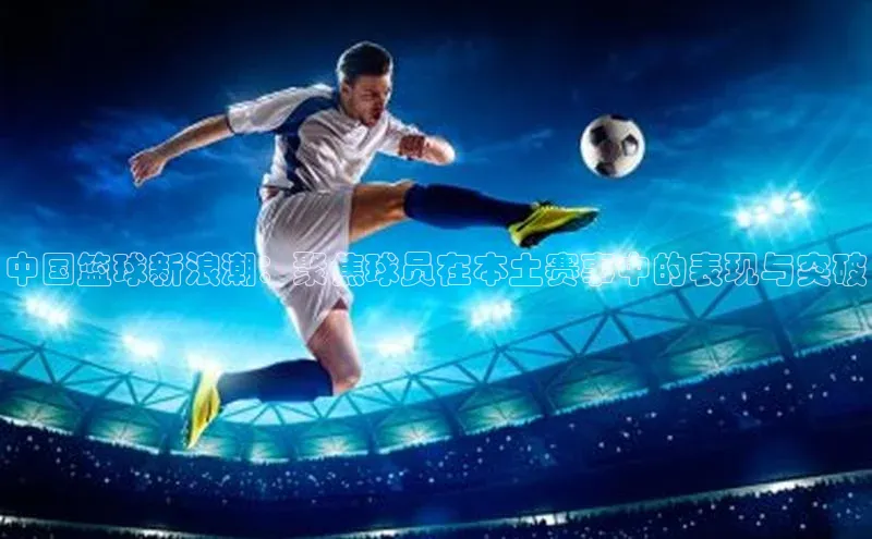 中国篮球新浪潮：聚焦球员在本土赛事中的表现与突破