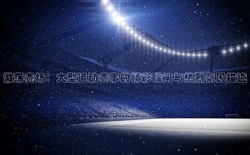 激荡赛场：大型运动赛事的精彩瞬间与热烈氛围描述