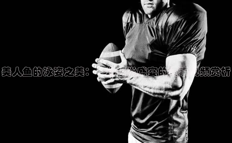 美人鱼的泳姿之美：一场视觉盛宴的赛事视频赏析