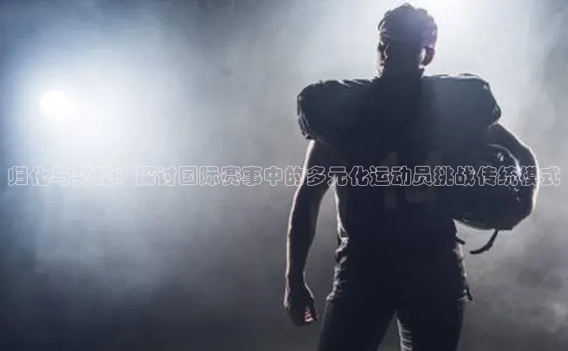 归化与突破：探讨国际赛事中的多元化运动员挑战传统模式