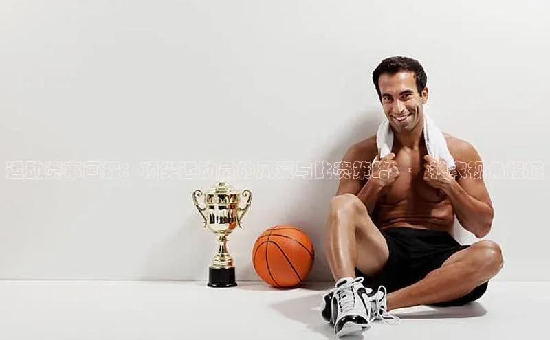 运动赛事画报：顶尖运动员的风采与比赛策略——独家视角报道